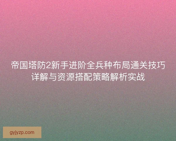 帝国塔防2新手进阶全兵种布局通关技巧详解与资源搭配策略解析实战 帝国塔防2新手进阶全兵种布局通关技巧详解与资源搭配策略解析实战