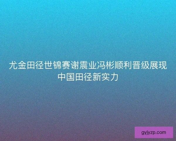 尤金田径世锦赛谢震业冯彬顺利晋级展现中国田径新实力