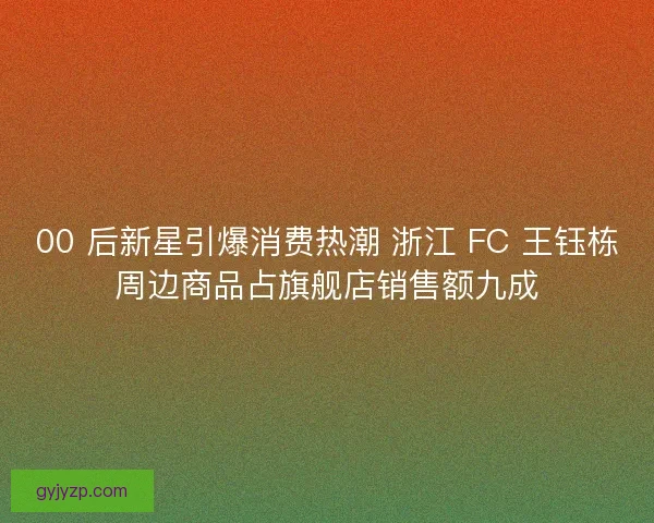 00 后新星引爆消费热潮 浙江 FC 王钰栋周边商品占旗舰店销售额九成
