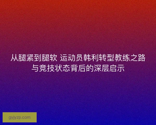 从腿紧到腿软 运动员韩利转型教练之路与竞技状态背后的深层启示