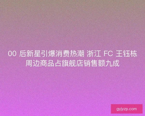 00 后新星引爆消费热潮 浙江 FC 王钰栋周边商品占旗舰店销售额九成